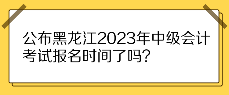 公布黑龍江2023年中級會計考試報名時間了嗎？