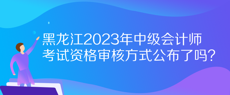 黑龍江2023年中級會計(jì)師考試資格審核方式公布了嗎？