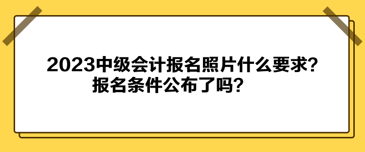 2023中級(jí)會(huì)計(jì)報(bào)名照片什么要求？報(bào)名條件公布了嗎？