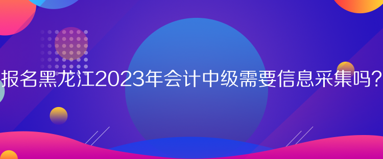 報(bào)名黑龍江2023年會(huì)計(jì)中級(jí)需要信息采集嗎？