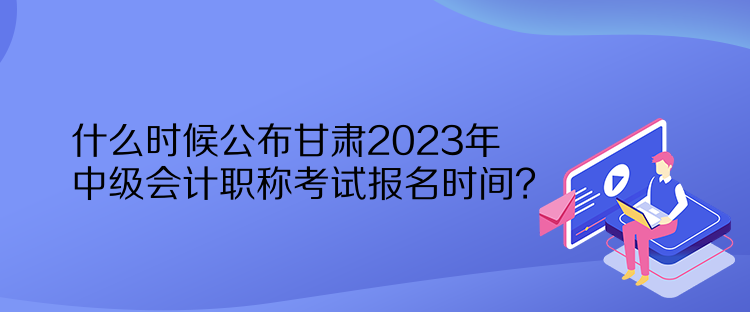 什么時(shí)候公布甘肅2023年中級(jí)會(huì)計(jì)職稱考試報(bào)名時(shí)間？