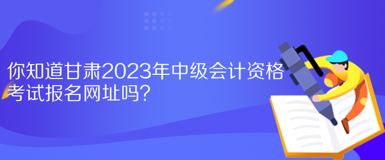 你知道甘肅2023年中級會(huì)計(jì)資格考試報(bào)名網(wǎng)址嗎？