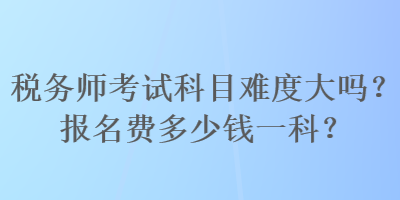 稅務(wù)師考試科目難度大嗎？報名費多少錢一科？