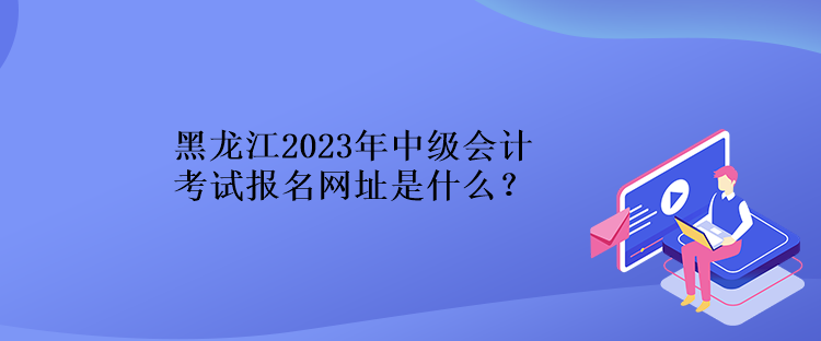 黑龍江2023年中級會計考試報名網(wǎng)址是什么？