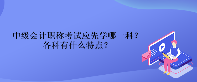 中級會計職稱考試應(yīng)先學(xué)哪一科？各科有什么特點？