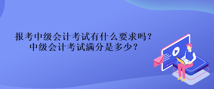 報考中級會計考試有什么要求嗎？中級會計考試滿分是多少？