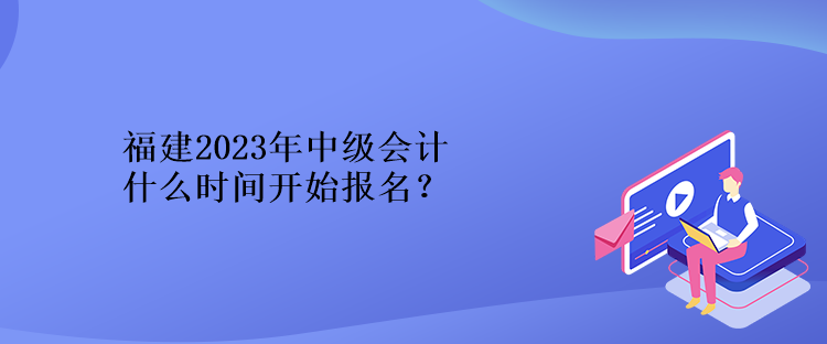 福建2023年中級會計什么時間開始報名？