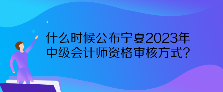 什么時候公布寧夏2023年中級會計師資格審核方式？