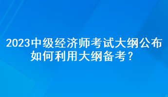 2023年中級(jí)經(jīng)濟(jì)師考試大綱公布，如何利用大綱備考？