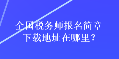 全國(guó)稅務(wù)師報(bào)名簡(jiǎn)章下載地址在哪里？