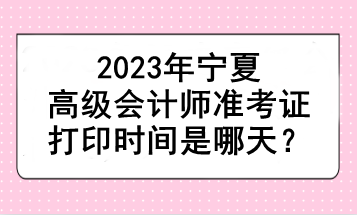 2023年寧夏高級(jí)會(huì)計(jì)師準(zhǔn)考證打印時(shí)間是哪天？