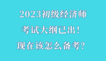 2023初級經(jīng)濟師考試大綱已出！現(xiàn)在該怎么備考？