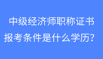 中級經濟師職稱證書報考條件是什么學歷？