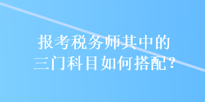 報(bào)考稅務(wù)師其中的三門科目如何搭配？