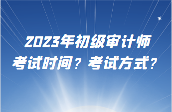 2023年初級(jí)審計(jì)師考試時(shí)間？考試方式？