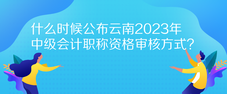 什么時(shí)候公布云南2023年中級(jí)會(huì)計(jì)職稱資格審核方式？