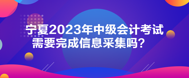 寧夏2023年中級會計考試需要完成信息采集嗎？