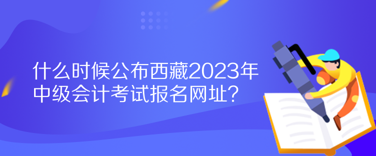 什么時候公布西藏2023年中級會計(jì)考試報(bào)名網(wǎng)址？