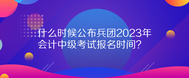 什么時(shí)候公布兵團(tuán)2023年會(huì)計(jì)中級(jí)考試報(bào)名時(shí)間？