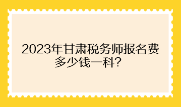 2023年甘肅稅務師報名費多少錢一科？