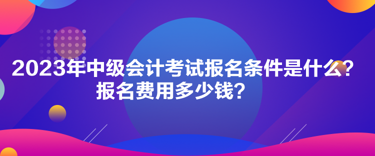 2023年中級會計(jì)考試報名條件是什么？報名費(fèi)用多少錢？