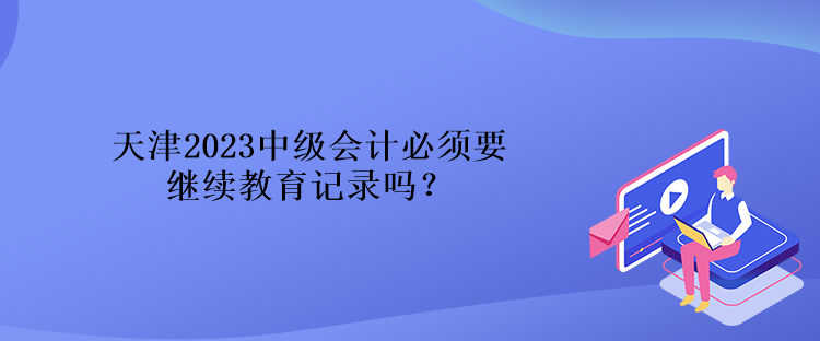 天津2023中級會計必須要繼續(xù)教育記錄嗎？