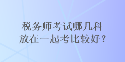 稅務(wù)師考試哪幾科放在一起考比較好？