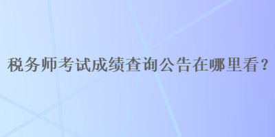 稅務(wù)師考試成績查詢公告在哪里看？