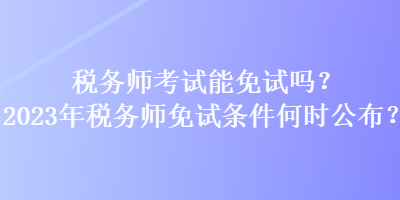 稅務(wù)師考試能免試嗎？2023年稅務(wù)師免試條件何時(shí)公布？