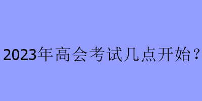 2023年高會考試幾點(diǎn)開始？