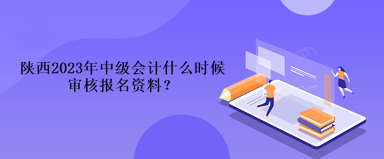 陜西2023年中級會(huì)計(jì)什么時(shí)候?qū)徍藞?bào)名資料？