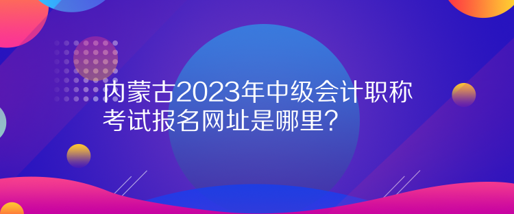 內蒙古2023年中級會計職稱考試報名網(wǎng)址是哪里？