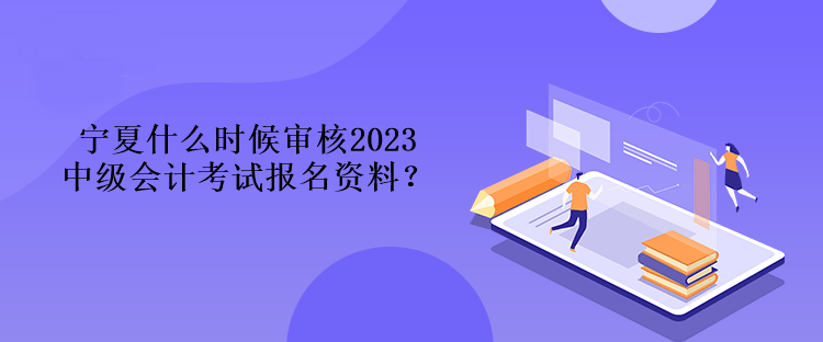 寧夏什么時候審核2023中級會計考試報名資料？