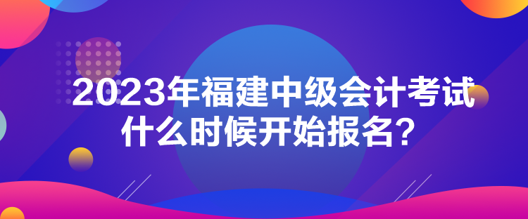 2023年福建中級會計考試什么時候開始報名？