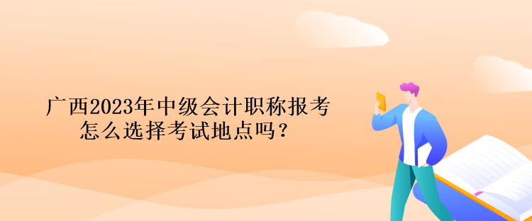 廣西2023年中級會計職稱報考怎么選擇考試地點嗎？