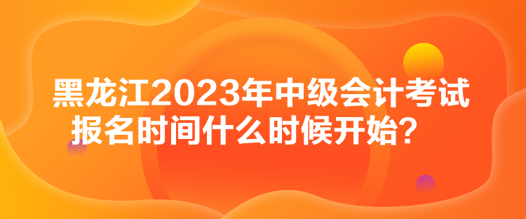 黑龍江2023年中級會計考試報名時間什么時候開始？