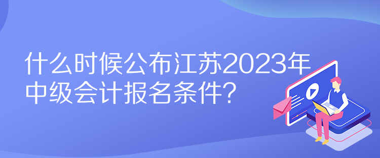 什么時候公布江蘇2023年中級會計報名條件？