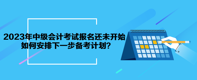 2023年中級會計考試報名還未開始 如何安排下一步備考計劃？