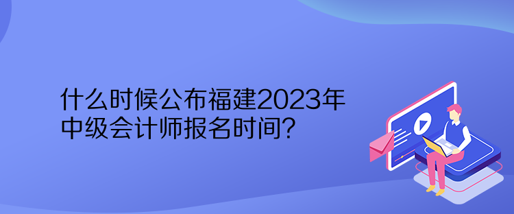 什么時候公布福建2023年中級會計師報名時間？