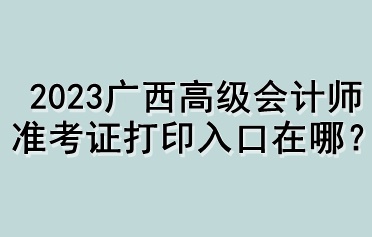 2023廣西高級(jí)會(huì)計(jì)師準(zhǔn)考證打印入口在哪？