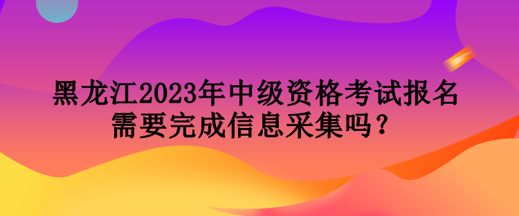 黑龍江2023年中級(jí)資格考試報(bào)名需要完成信息采集嗎？