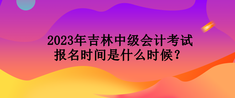 2023年吉林中級會計考試報名時間是什么時候？