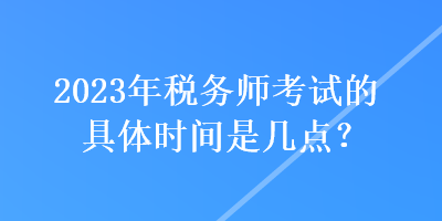 2023年稅務(wù)師考試的具體時間是幾點？