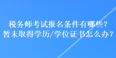 稅務(wù)師考試報(bào)名條件有哪些？暫未取得學(xué)歷學(xué)位/證書(shū)怎么辦？