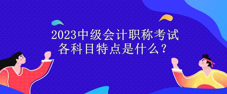 2023中級(jí)會(huì)計(jì)職稱考試各科目特點(diǎn)是什么？