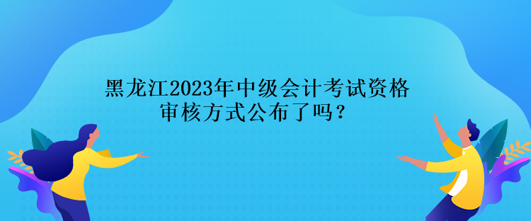 黑龍江2023年中級會計考試資格審核方式公布了嗎？