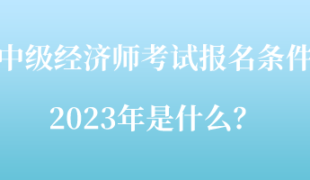 中級(jí)經(jīng)濟(jì)師考試報(bào)名條件2023年是什么？