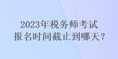 2023年稅務(wù)師考試報(bào)名時(shí)間截止到哪天？