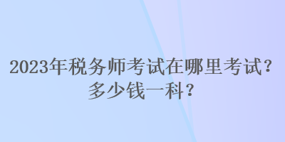 2023年稅務(wù)師考試在哪里考試？多少錢一科？