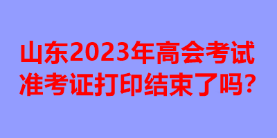 山東2023年高會考試準考證打印結(jié)束了嗎？